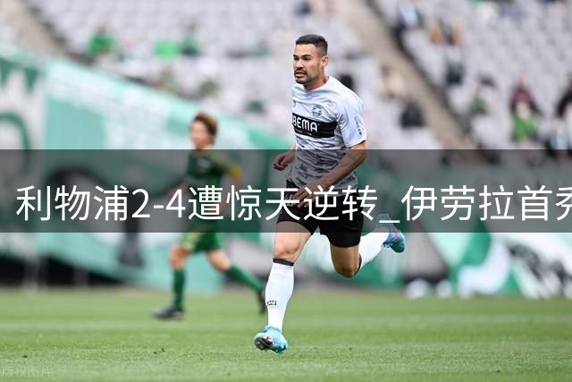利物浦2-4遭惊天逆转 伊劳拉首秀暴露防线致命短板