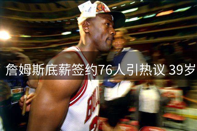 詹姆斯底薪签约76人引热议 39岁老将开启生涯最后冲冠之旅